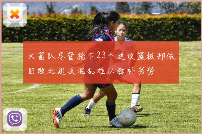 火箭队尽管抢下23个进攻篮板却依旧败北进攻混乱难以弥补劣势