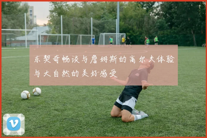 东契奇畅谈与詹姆斯的高尔夫体验与大自然的美好感受