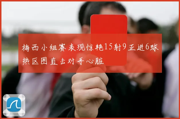 梅西小组赛表现惊艳15射9正进6球热区图直击对手心脏