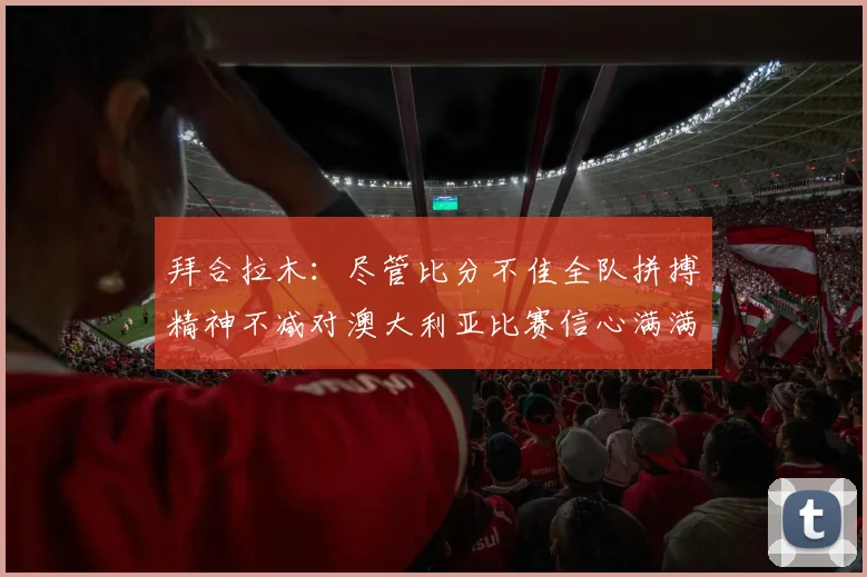 拜合拉木：尽管比分不佳全队拼搏精神不减对澳大利亚比赛信心满满期待进球