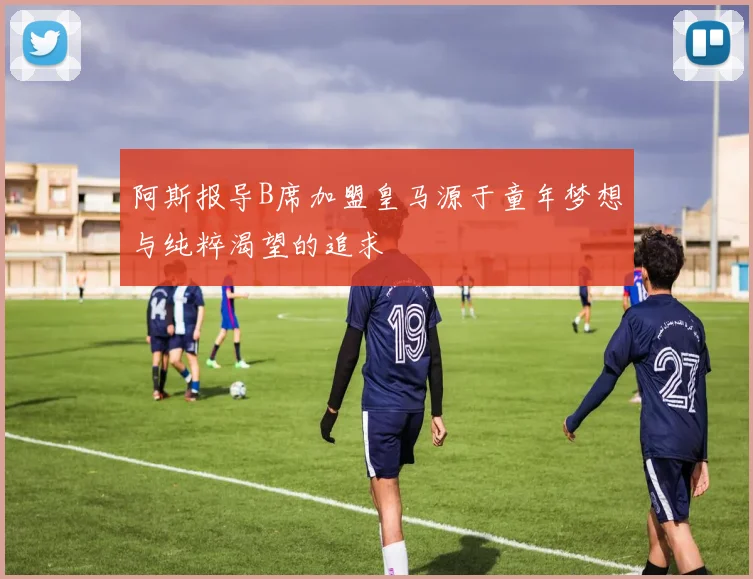 阿斯报导B席加盟皇马源于童年梦想与纯粹渴望的追求