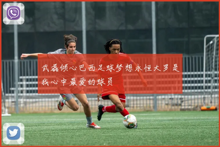 武磊倾心巴西足球梦想永恒大罗是我心中最爱的球员