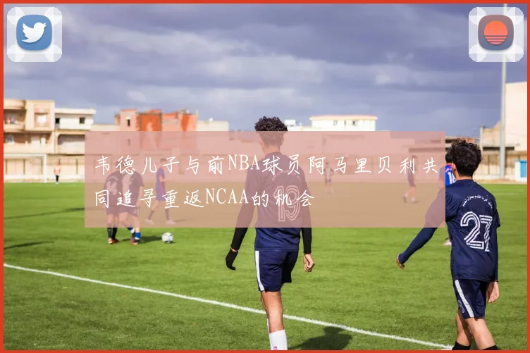 韦德儿子与前NBA球员阿马里贝利共同追寻重返NCAA的机会