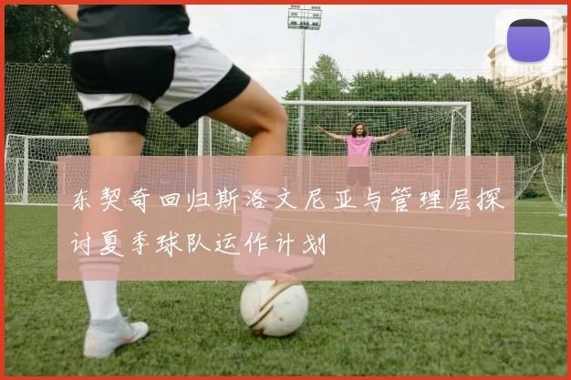 东契奇回归斯洛文尼亚与管理层探讨夏季球队运作计划
