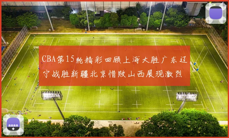 CBA第15轮精彩回顾上海大胜广东辽宁战胜新疆北京惜败山西展现激烈竞争