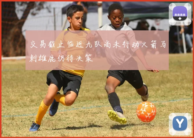 交易截止临近九队尚未行动火箭马刺雄鹿仍待决策