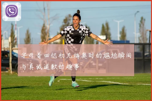 字母哥回忆初见梅奥时的尴尬瞬间与真诚道歉的趣事