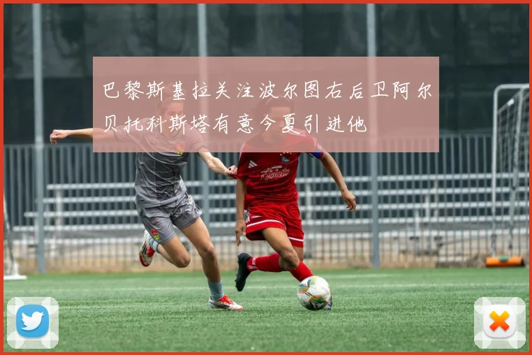 巴黎斯基拉关注波尔图右后卫阿尔贝托科斯塔有意今夏引进他