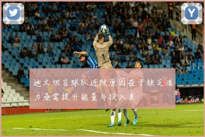 迪文坦言球队连败原因在于缺乏活力亟需提升能量与投入度