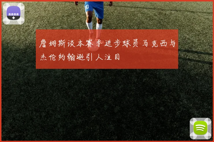 詹姆斯谈本赛季进步球员马克西与杰伦约翰逊引人注目