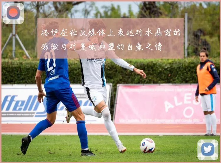 格伊在社交媒体上表达对水晶宫的感激与对曼城加盟的自豪之情