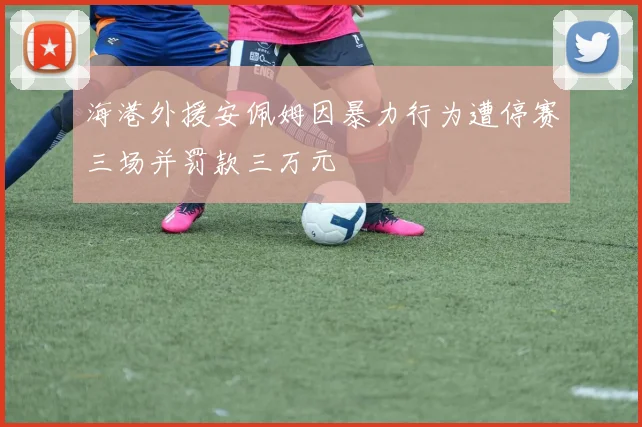 海港外援安佩姆因暴力行为遭停赛三场并罚款三万元