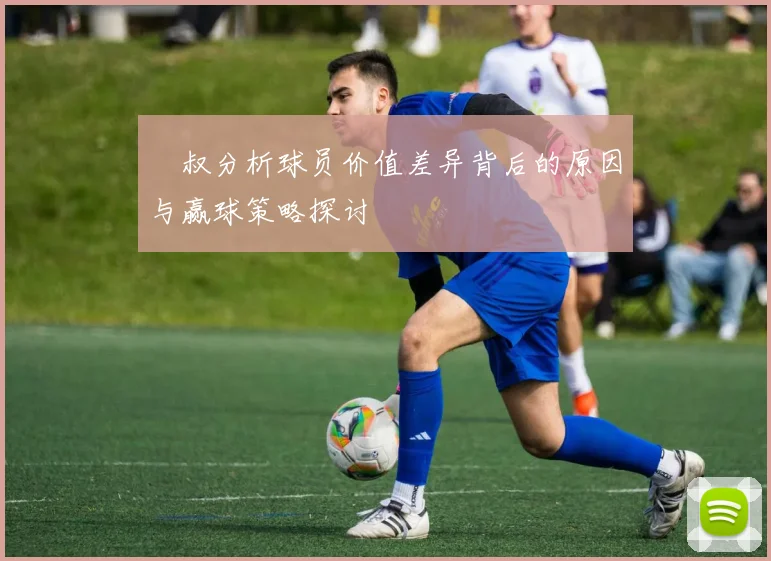囧叔分析球员价值差异背后的原因与赢球策略探讨