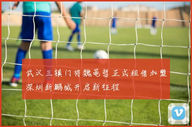 武汉三镇门将魏黾哲正式租借加盟深圳新鹏城开启新征程