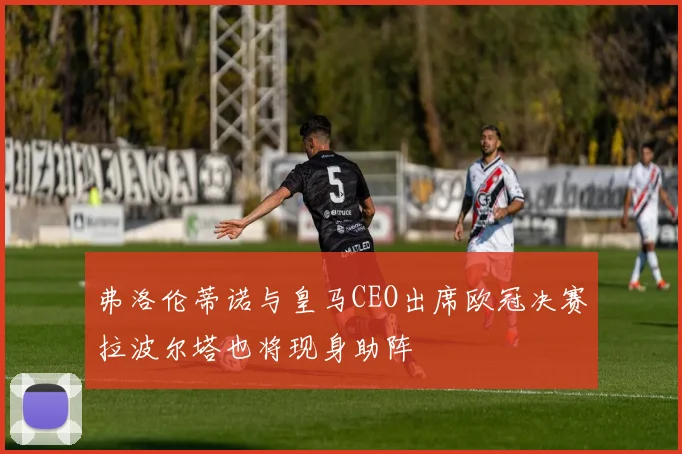弗洛伦蒂诺与皇马CEO出席欧冠决赛拉波尔塔也将现身助阵